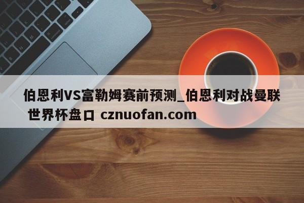 伯恩利VS富勒姆赛前预测_伯恩利对战曼联 世界杯盘口 cznuofan.com