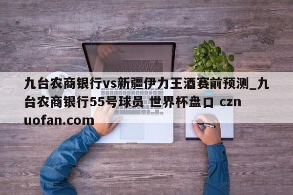 九台农商银行vs新疆伊力王酒赛前预测_九台农商银行55号球员 世界杯盘口 cznuofan.com
