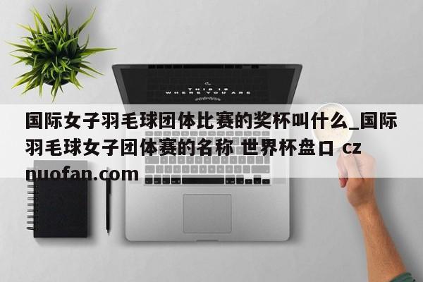 国际女子羽毛球团体比赛的奖杯叫什么_国际羽毛球女子团体赛的名称 世界杯盘口 cznuofan.com