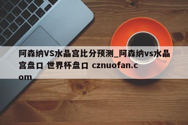 阿森纳VS水晶宫比分预测_阿森纳vs水晶宫盘口 世界杯盘口 cznuofan.com