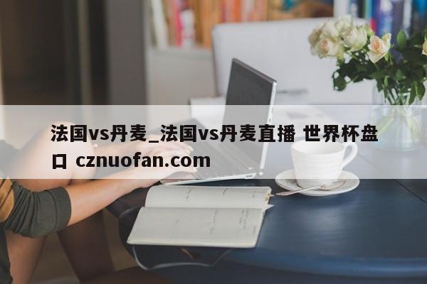法国vs丹麦_法国vs丹麦直播 世界杯盘口 cznuofan.com