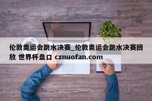 伦敦奥运会跳水决赛_伦敦奥运会跳水决赛回放 世界杯盘口 cznuofan.com