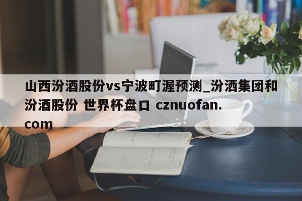 山西汾酒股份vs宁波町渥预测_汾洒集团和汾酒股份 世界杯盘口 cznuofan.com