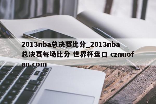 2013nba总决赛比分_2013nba总决赛每场比分 世界杯盘口 cznuofan.com