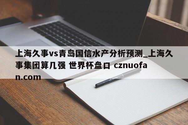 上海久事vs青岛国信水产分析预测_上海久事集团算几强 世界杯盘口 cznuofan.com