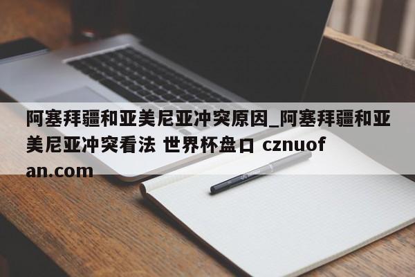 阿塞拜疆和亚美尼亚冲突原因_阿塞拜疆和亚美尼亚冲突看法 世界杯盘口 cznuofan.com