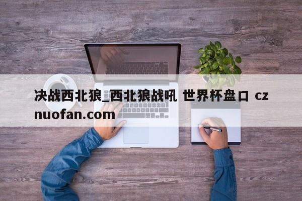 决战西北狼_西北狼战吼 世界杯盘口 cznuofan.com