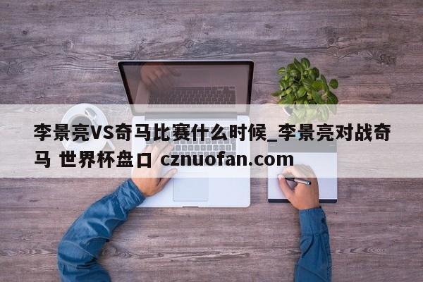 李景亮VS奇马比赛什么时候_李景亮对战奇马 世界杯盘口 cznuofan.com