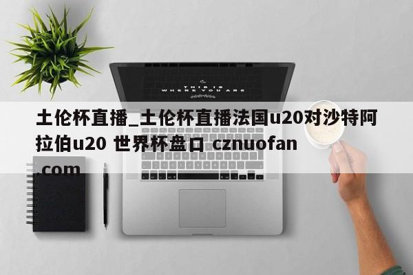 土伦杯直播_土伦杯直播法国u20对沙特阿拉伯u20 世界杯盘口 cznuofan.com