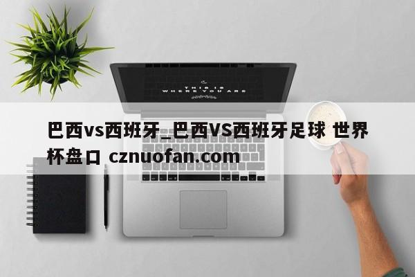 巴西vs西班牙_巴西VS西班牙足球 世界杯盘口 cznuofan.com