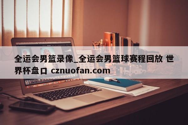 全运会男篮录像_全运会男篮球赛程回放 世界杯盘口 cznuofan.com