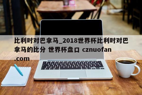 比利时对巴拿马_2018世界杯比利时对巴拿马的比分 世界杯盘口 cznuofan.com