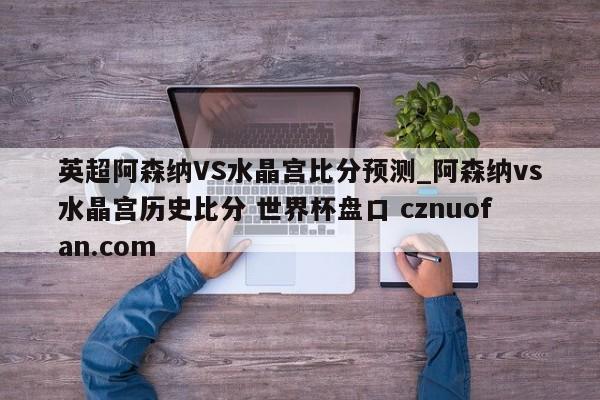 英超阿森纳VS水晶宫比分预测_阿森纳vs水晶宫历史比分 世界杯盘口 cznuofan.com