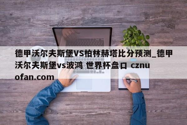 德甲沃尔夫斯堡VS柏林赫塔比分预测_德甲沃尔夫斯堡vs波鸿 世界杯盘口 cznuofan.com