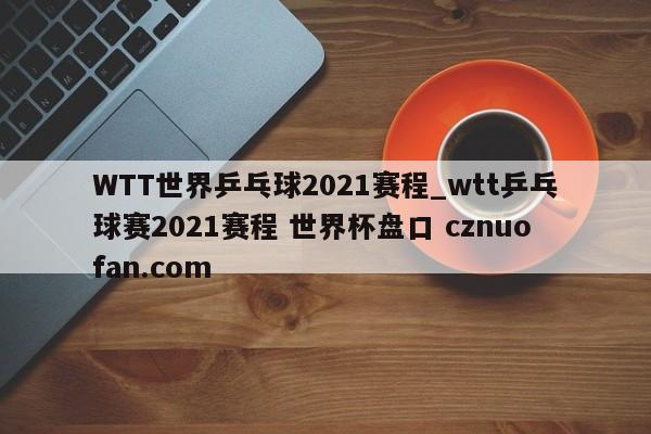 WTT世界乒乓球2021赛程_wtt乒乓球赛2021赛程 世界杯盘口 cznuofan.com