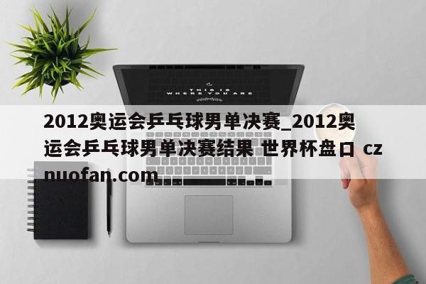 2012奥运会乒乓球男单决赛_2012奥运会乒乓球男单决赛结果 世界杯盘口 cznuofan.com