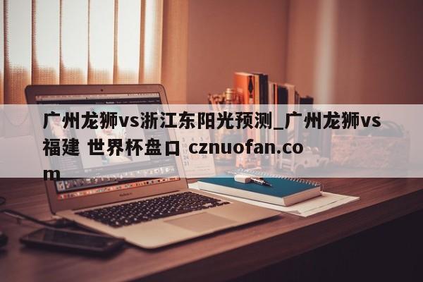 广州龙狮vs浙江东阳光预测_广州龙狮vs福建 世界杯盘口 cznuofan.com