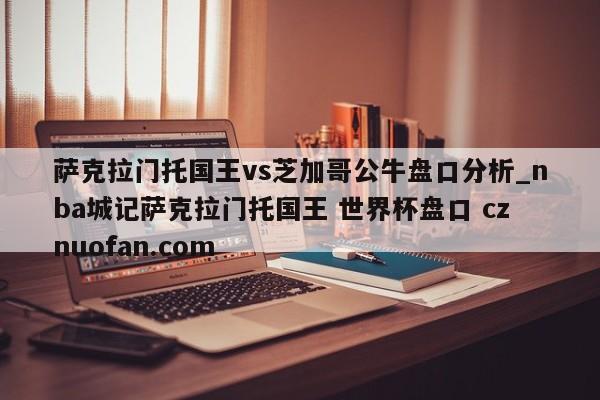 萨克拉门托国王vs芝加哥公牛盘口分析_nba城记萨克拉门托国王 世界杯盘口 cznuofan.com