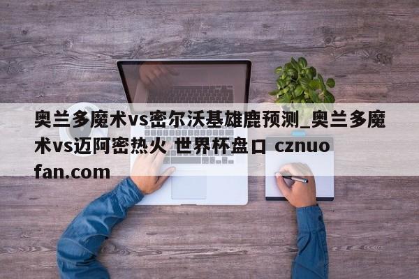 奥兰多魔术vs密尔沃基雄鹿预测_奥兰多魔术vs迈阿密热火 世界杯盘口 cznuofan.com