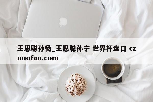 王思聪孙杨_王思聪孙宁 世界杯盘口 cznuofan.com