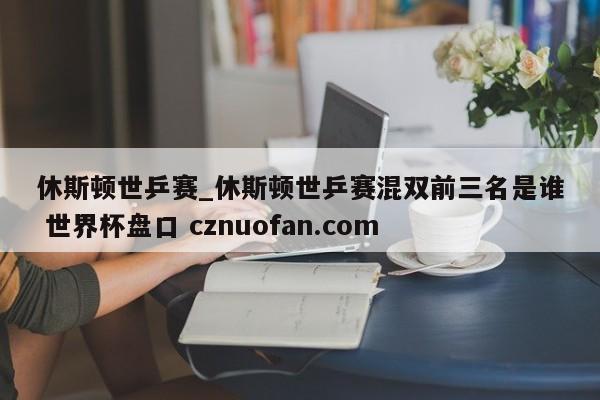 休斯顿世乒赛_休斯顿世乒赛混双前三名是谁 世界杯盘口 cznuofan.com