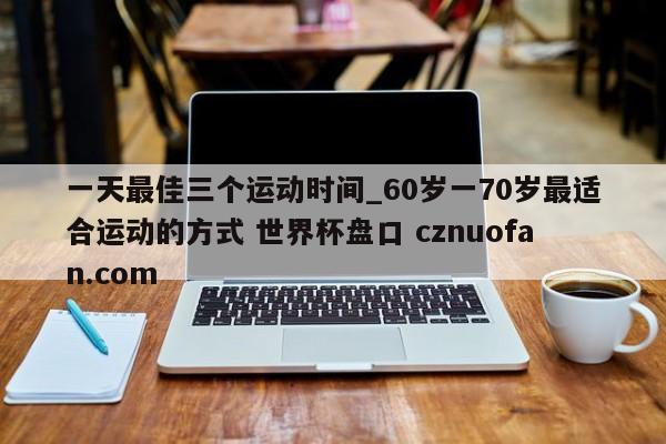 一天最佳三个运动时间_60岁一70岁最适合运动的方式 世界杯盘口 cznuofan.com