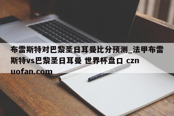 布雷斯特对巴黎圣日耳曼比分预测_法甲布雷斯特vs巴黎圣日耳曼 世界杯盘口 cznuofan.com