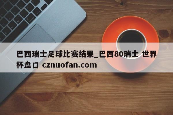 巴西瑞士足球比赛结果_巴西80瑞士 世界杯盘口 cznuofan.com