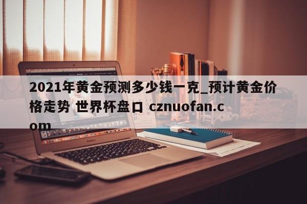 2021年黄金预测多少钱一克_预计黄金价格走势 世界杯盘口 cznuofan.com