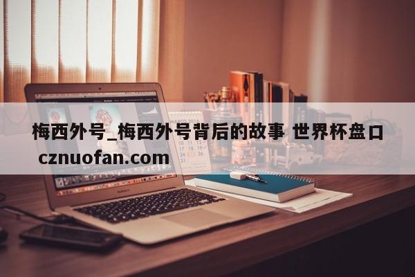 梅西外号_梅西外号背后的故事 世界杯盘口 cznuofan.com