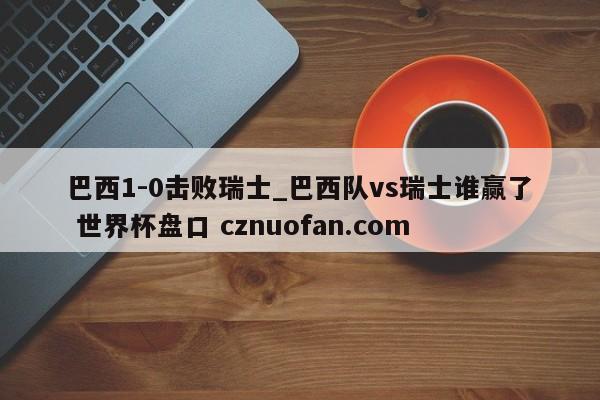 巴西1-0击败瑞士_巴西队vs瑞士谁赢了 世界杯盘口 cznuofan.com