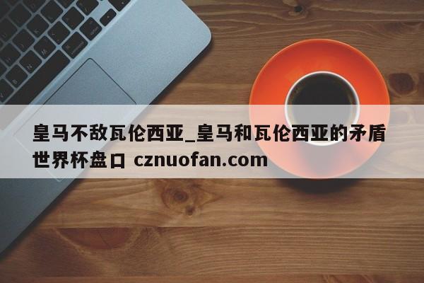 皇马不敌瓦伦西亚_皇马和瓦伦西亚的矛盾 世界杯盘口 cznuofan.com