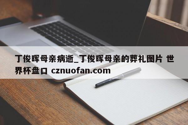 丁俊晖母亲病逝_丁俊晖母亲的葬礼图片 世界杯盘口 cznuofan.com